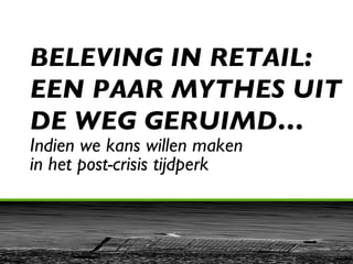 BELEVING IN RETAIL:  EEN PAAR MYTHES UIT DE WEG GERUIMD… Indien we kans willen maken  in het post-crisis tijdperk 