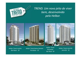 TREND. Um novo jeito de viver
                                       bem, desenvolvido
                                           pela Helbor.




                                                    Helbor Trend
Helbor Trend Jardins   Helbor Trend Santos Dumont                   Helbor Trend Joinville
                                                     Pacaembu
   São Paulo – SP             Fortaleza - CE                            Joinville -SC
                                                    São Paulo -SP
 