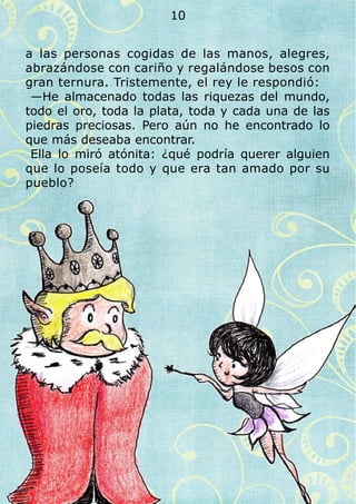 a las personas cogidas de las manos, alegres,
abrazándose con cariño y regalándose besos con
gran ternura. Tristemente, el rey le respondió:
—He almacenado todas las riquezas del mundo,
todo el oro, toda la plata, toda y cada una de las
piedras preciosas. Pero aún no he encontrado lo
que más deseaba encontrar.
Ella lo miró atónita: ¿qué podría querer alguien
que lo poseía todo y que era tan amado por su
pueblo?
10
 