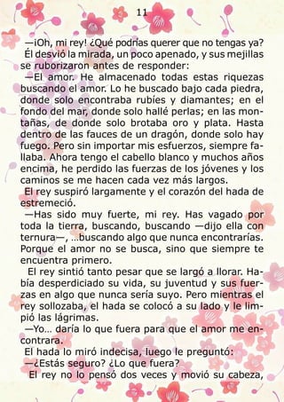 —¡Oh, mi rey! ¿Qué podrías querer que no tengas ya?
Él desvió la mirada, un poco apenado, y sus mejillas
se ruborizaron antes de responder:
—El amor. He almacenado todas estas riquezas
buscando el amor. Lo he buscado bajo cada piedra,
donde solo encontraba rubíes y diamantes; en el
fondo del mar, donde solo hallé perlas; en las mon-
tañas, de donde solo brotaba oro y plata. Hasta
dentro de las fauces de un dragón, donde solo hay
fuego. Pero sin importar mis esfuerzos, siempre fa-
llaba. Ahora tengo el cabello blanco y muchos años
encima, he perdido las fuerzas de los jóvenes y los
caminos se me hacen cada vez más largos.
El rey suspiró largamente y el corazón del hada de
estremeció.
—Has sido muy fuerte, mi rey. Has vagado por
toda la tierra, buscando, buscando —dijo ella con
ternura—, …buscando algo que nunca encontrarías.
Porque el amor no se busca, sino que siempre te
encuentra primero.
El rey sintió tanto pesar que se largó a llorar. Ha-
bía desperdiciado su vida, su juventud y sus fuer-
zas en algo que nunca sería suyo. Pero mientras el
rey sollozaba, el hada se colocó a su lado y le lim-
pió las lágrimas.
—Yo… daría lo que fuera para que el amor me en-
contrara.
El hada lo miró indecisa, luego le preguntó:
—¿Estás seguro? ¿Lo que fuera?
El rey no lo pensó dos veces y movió su cabeza,
11
 