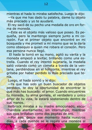 mientras el hada lo miraba satisfecha. Luego le dijo:
—Ya que me has dado tu palabra, dame tu objeto
más preciado y yo te ayudaré.
El rey sacó de su pecho una medalla de oro en for-
ma de moneda.
—Este es el objeto más valioso que poseo. Es pe-
queña, pero la mantengo siempre junto a mi co-
razón. Fue el primer objeto que encontré en mi
búsqueda y me prometí a mí mismo que se la daría
como obsequio a quien me robara el corazón. Pero
esa persona nunca llegó.
El hada la tomó en su mano, agitó su varita y la
moneda empezó a levitar, brillando como una es-
trella. Cuando el rey intentó sujetarla, la medalla
salió volando como un cometa a través de la ven-
tana, perdiéndose en el horizonte, mientras el rey
gritaba por haber perdido lo más preciado que te-
nía.
Luego, el hada sonrió y le dijo:
—Ya que has sido un buen buscador de objetos
perdidos, te doy la oportunidad de encontrar lo
que más has buscado: el amor. Cuando encuentres
tu moneda, tu alma gemela, el verdadero y único
amor de tu vida, la estará sosteniendo dentro de
sus manos.
Helbrock miraba a su madre emocionado, escu-
chándola atentamente, sin interrumpir, mientras
sus ojos brillaban como dos pepitas de oro.
—Por eso, desde ese momento hasta nuestros
días, a cada duende se le regala una moneda al
12
 