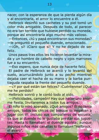 nacer, con la esperanza de que la pierda algún día
y al encontrarla, el amor lo encuentre a él.
Helbrock desinfló sus cachetes y su piel tomó un
color más amigable. Después de todo, al parecer
no era tan terrible que hubiese perdido su moneda,
porque así encontraría algo mucho más valioso.
—Entonces, ¿tú y papá encontraron sus monedas?
—le preguntó el pequeño duende, emocionado.
—¡Oh, sí! ¡Claro que sí! Y no he dejado de ser
feliz.
Unos pasos tras ellos les hicieron levantar la mira-
da y un hombre de cabello negro y ojos marrones
fue a su encuentro.
—Eso espero, que nunca deje de hacerte feliz.
El padre de Helbrock se acercó y lo levantó del
suelo, acurrucándolo junto a su pecho mientras
dejaba caer el hacha de su mano y la barba pun-
tiaguda raspaba la frente del pequeño duende.
—¿Y por qué están tan felices? ¡Cuéntenme! ¿Qué
me he perdido?
Helbrock sonrió y le contó todo al oído.
—¡Felicidades, campeón! Hay que hacer una enor-
me fiesta. Invitaremos a todos tus amigos.
El niño lo miró apenado. ¿Qué amigos? Él no tenía
amigos, todos los chicos del bosque se negaban a
jugar con él. Incluso sus compañeros de escuela,
ya que al duende no le gustaba prestar sus jugue-
tes. Hasta lo llamaban: el duende egoísta; aunque
algunos niños más canallas lo llamaban “Helbrock,
el avaro”.
13
 
