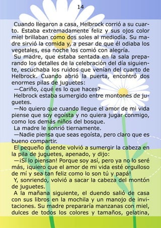 Cuando llegaron a casa, Helbrock corrió a su cuar-
to. Estaba extremadamente feliz y sus ojos color
miel brillaban como dos soles al mediodía. Su ma-
dre sirvió la comida y, a pesar de que él odiaba los
vegetales, esa noche los comió con alegría.
Su madre, que estaba sentada en la sala prepa-
rando los detalles de la celebración del día siguien-
te, escuchaba los ruidos que venían del cuarto de
Helbrock. Cuando abrió la puerta, encontró dos
enormes pilas de juguetes:
—Cariño, ¿qué es lo que haces?
Helbrock estaba sumergido entre montones de ju-
guetes.
—No quiero que cuando llegue el amor de mi vida
piense que soy egoísta y no quiera jugar conmigo,
como los demás niños del bosque.
La madre le sonrió tiernamente.
—Nadie piensa que seas egoísta, pero claro que es
bueno compartir.
El pequeño duende volvió a sumergir la cabeza en
la pila de juguetes, apenado, y dijo:
—¡Sí lo piensan! Porque soy así, pero ya no lo seré
más, ¡quiero que el amor de mi vida esté orgulloso
de mí y sea tan feliz como lo son tú y papá!
Y, sonriendo, volvió a sacar la cabeza del montón
de juguetes.
A la mañana siguiente, el duendo salió de casa
con sus libros en la mochila y un manojo de invi-
taciones. Su madre prepararía manzanas con miel,
dulces de todos los colores y tamaños, gelatina,
14
 