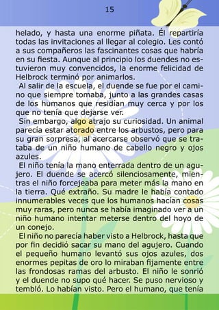 helado, y hasta una enorme piñata. Él repartiría
todas las invitaciones al llegar al colegio. Les contó
a sus compañeros las fascinantes cosas que habría
en su fiesta. Aunque al principio los duendes no es-
tuvieron muy convencidos, la enorme felicidad de
Helbrock terminó por animarlos.
Al salir de la escuela, el duende se fue por el cami-
no que siempre tomaba, junto a las grandes casas
de los humanos que residían muy cerca y por los
que no tenía que dejarse ver.
Sin embargo, algo atrajo su curiosidad. Un animal
parecía estar atorado entre los arbustos, pero para
su gran sorpresa, al acercarse observó que se tra-
taba de un niño humano de cabello negro y ojos
azules.
El niño tenía la mano enterrada dentro de un agu-
jero. El duende se acercó silenciosamente, mien-
tras el niño forcejeaba para meter más la mano en
la tierra. Qué extraño. Su madre le había contado
innumerables veces que los humanos hacían cosas
muy raras, pero nunca se había imaginado ver a un
niño humano intentar meterse dentro del hoyo de
un conejo.
El niño no parecía haber visto a Helbrock, hasta que
por fin decidió sacar su mano del agujero. Cuando
el pequeño humano levantó sus ojos azules, dos
enormes pepitas de oro lo miraban fijamente entre
las frondosas ramas del arbusto. El niño le sonrió
y el duende no supo qué hacer. Se puso nervioso y
tembló. Lo habían visto. Pero el humano, que tenía
15
 