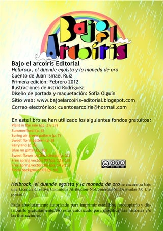 17
Bajo el arcoíris Editorial
Helbrock, el duende egoísta y la moneda de oro
Cuento de Juan Ismael Ruiz
Primera edición: Febrero 2012
Ilustraciones de Astrid Rodríguez
Diseño de portada y maquetación: Sofía Olguín
Sitio web: www.bajoelarcoiris-editorial.blogspot.com
Correo electrónico: cuentosarcoiris@hotmail.com
En este libro se han utilizado los siguientes fondos gratuitos:
Plant in the rain (pp. 2 y 17)
Summerfloral (p. 6)
Spring air green pattern (p. 7)
Sweet floral pattern (p. 8)
Fairyland (p. 9)
Blue no glitter (p. 10)
Sweet flower pattern design (p. 11)
Free spring vectors 08 (pp. 12 y 13)
Free spring vectors 06 (pp. 14 y 15)
Floral background 03 (p. 16)
Helbrock, el duende egoísta y la moneda de oro se encuentra bajo
una Licencia Creative Commons Atribución-NoComercial-SinDerivadas 3.0 Un-
ported.
Estás absolutamente autorizado para imprimir este libro, fotocopiarlo y dis-
tribuirlo gratuitamente. No estás autorizado para modificar las historias y/o
las ilustraciones.
 