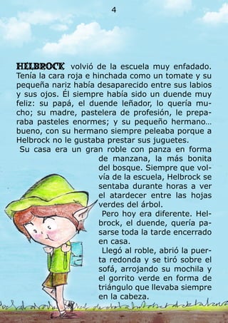Helbrock volvió de la escuela muy enfadado.
Tenía la cara roja e hinchada como un tomate y su
pequeña nariz había desaparecido entre sus labios
y sus ojos. Él siempre había sido un duende muy
feliz: su papá, el duende leñador, lo quería mu-
cho; su madre, pastelera de profesión, le prepa-
raba pasteles enormes; y su pequeño hermano…
bueno, con su hermano siempre peleaba porque a
Helbrock no le gustaba prestar sus juguetes.
Su casa era un gran roble con panza en forma
de manzana, la más bonita
del bosque. Siempre que vol-
vía de la escuela, Helbrock se
sentaba durante horas a ver
el atardecer entre las hojas
verdes del árbol.
Pero hoy era diferente. Hel-
brock, el duende, quería pa-
sarse toda la tarde encerrado
en casa.
Llegó al roble, abrió la puer-
ta redonda y se tiró sobre el
sofá, arrojando su mochila y
el gorrito verde en forma de
triángulo que llevaba siempre
en la cabeza.
4
 
