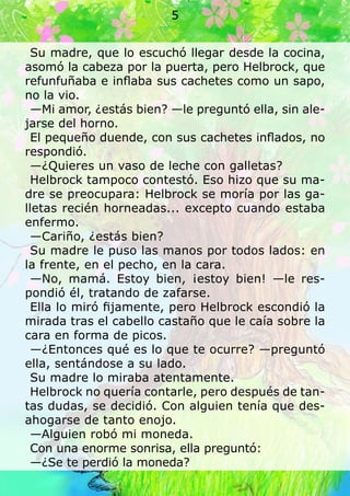 Su madre, que lo escuchó llegar desde la cocina,
asomó la cabeza por la puerta, pero Helbrock, que
refunfuñaba e inflaba sus cachetes como un sapo,
no la vio.
—Mi amor, ¿estás bien? —le preguntó ella, sin ale-
jarse del horno.
El pequeño duende, con sus cachetes inflados, no
respondió.
—¿Quieres un vaso de leche con galletas?
Helbrock tampoco contestó. Eso hizo que su ma-
dre se preocupara: Helbrock se moría por las ga-
lletas recién horneadas... excepto cuando estaba
enfermo.
—Cariño, ¿estás bien?
Su madre le puso las manos por todos lados: en
la frente, en el pecho, en la cara.
—No, mamá. Estoy bien, ¡estoy bien! —le res-
pondió él, tratando de zafarse.
Ella lo miró fijamente, pero Helbrock escondió la
mirada tras el cabello castaño que le caía sobre la
cara en forma de picos.
—¿Entonces qué es lo que te ocurre? —preguntó
ella, sentándose a su lado.
Su madre lo miraba atentamente.
Helbrock no quería contarle, pero después de tan-
tas dudas, se decidió. Con alguien tenía que des-
ahogarse de tanto enojo.
—Alguien robó mi moneda.
Con una enorme sonrisa, ella preguntó:
—¿Se te perdió la moneda?
5
 