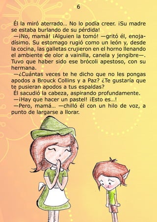 Él la miró aterrado… No lo podía creer. ¡Su madre
se estaba burlando de su pérdida!
—¡No, mamá! ¡Alguien la tomó! —gritó él, enoja-
dísimo. Su estomago rugió como un león y, desde
la cocina, las galletas crujieron en el horno llenando
el ambiente de olor a vainilla, canela y jengibre—.
Tuvo que haber sido ese brócoli apestoso, con su
hermana.
—¿Cuántas veces te he dicho que no les pongas
apodos a Brouck Collins y a Paz? ¿Te gustaría que
te pusieran apodos a tus espaldas?
Él sacudió la cabeza, aspirando profundamente.
—¡Hay que hacer un pastel! ¡Esto es…!
—Pero, mamá… —chilló él con un hilo de voz, a
punto de largarse a llorar.
6
 