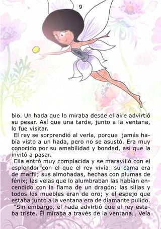 blo. Un hada que lo miraba desde el aire advirtió
su pesar. Así que una tarde, junto a la ventana,
lo fue visitar.
El rey se sorprendió al verla, porque jamás ha-
bía visto a un hada, pero no se asustó. Era muy
conocido por su amabilidad y bondad, así que la
invitó a pasar.
Ella entró muy complacida y se maravilló con el
esplendor con el que el rey vivía: su cama era
de marfil; sus almohadas, hechas con plumas de
fénix; las velas que lo alumbraban las habían en-
cendido con la flama de un dragón; las sillas y
todos los muebles eran de oro; y el espejo que
estaba junto a la ventana era de diamante pulido.
“Sin embargo, el hada advirtió que el rey esta-
ba triste. Él miraba a través de la ventana… Veía
9
 