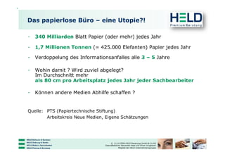 Das papierlose Büro – eine Utopie?!

-  340 Milliarden Blatt Papier (oder mehr) jedes Jahr

-  1,7 Millionen Tonnen (= 425.000 Elefanten) Papier jedes Jahr

-  Verdoppelung des Informationsanfalles alle 3 – 5 Jahre

-  Wohin damit ? Wird zuviel abgelegt?
   Im Durchschnitt mehr
   als 80 cm pro Arbeitsplatz jedes Jahr jeder Sachbearbeiter

-  Können andere Medien Abhilfe schaffen ?


Quelle: PTS (Papiertechnische Stiftung)
        Arbeitskreis Neue Medien, Eigene Schätzungen




                                      © 11.10.2009 HELD Beratungs GmbH & Co KG
                                 Geschäftsführer Alexander Held und Oliver Jungbauer
                                              Mitglied der HELD Unternehmensgruppe
 