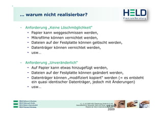 … warum nicht realisierbar?

-  Anforderung „Keine Löschmöglichkeit“
    -  Papier kann weggeschmissen werden,
    -  Mikrofilme können vernichtet werden,
    -  Dateien auf der Festplatte können gelöscht werden,
    -  Datenträger können vernichtet werden,
    -  usw…

-  Anforderung „Unveränderlich“
    -  Auf Papier kann etwas hinzugefügt werden,
    -  Dateien auf der Festplatte können geändert werden,
    -  Datenträger können „modifiziert kopiert“ werden (= es entsteht
       ein quasi identischer Datenträger, jedoch mit Änderungen)
    -  usw…


                                    © 11.10.2009 HELD Beratungs GmbH & Co KG

                                                                         11.10.
                               Geschäftsführer Alexander Held und Oliver Jungbauer
                                            Mitglied der HELD Unternehmensgruppe

                                                                          2009
 