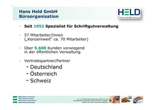 Hans Held GmbH
Büroorganisation

-  Seit 1952 Spezialist für Schriftgutverwaltung

-  57 Mitarbeiter/Innen
   („Konzernweit“ ca. 70 Mitarbeiter)

-  Über 5.600 Kunden vorwiegend
   in der öffentlichen Verwaltung

-  Vertriebspartner/Partner
   -  Deutschland
   -  Österreich
   -  Schweiz

                                   © 11.10.2009 HELD Beratungs GmbH & Co KG
                              Geschäftsführer Alexander Held und Oliver Jungbauer
                                           Mitglied der HELD Unternehmensgruppe
 