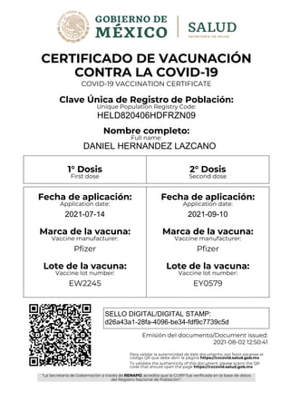 CERTIFICADO DE VACUNACIÓN
CONTRA LA COVID-19
COVID-19 VACCINATION CERTIFICATE
Clave Única de Registro de Población:
Unique Population Registry Code:
HELD820406HDFRZN09
Nombre completo:
Full name:
DANIEL HERNANDEZ LAZCANO
1° Dosis 2° Dosis
First dose Second dose
Fecha de aplicación:
Application date:
2021-07-14
Marca de la vacuna:
Vaccine manufacturer:
Pfizer
Lote de la vacuna:
Vaccine lot number:
EW2245
Fecha de aplicación:
Application date:
2021-09-10
Marca de la vacuna:
Vaccine manufacturer:
Pfizer
Lote de la vacuna:
Vaccine lot number:
EY0579
SELLO DIGITAL/DIGITAL STAMP:
d26a43a1-28fa-4096-be34-fdf9c7739c5d
Emisión del documento/Document issued:
2021-08-02 12:50:41
Para validar la autenticidad de éste documento, por favor escanee el
código QR que debe abrir la página https://cvcovid.salud.gob.mx
To validate the authenticity of this document, please scann the QR
code that should open the page https://cvcovid.salud.gob.mx
"La Secretaría de Gobernación a través de RENAPO, acredita que la CURP fue verificada en la base de datos
del Registro Nacional de Población".
RENAPO
 