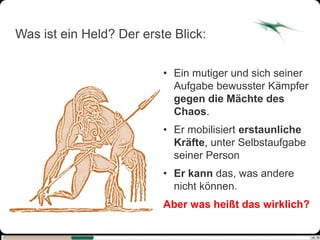 Was ist ein Held? Der erste Blick:

                          • Ein mutiger und sich seiner
                            Aufgabe bewusster Kämpfer
                            gegen die Mächte des
                            Chaos.
                          • Er mobilisiert erstaunliche
                            Kräfte, unter Selbstaufgabe
                            seiner Person
                          • Er kann das, was andere
                            nicht können.
                          Aber was heißt das wirklich?
 