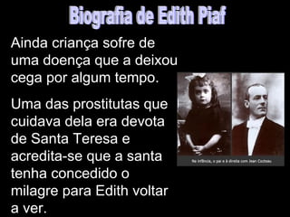Ainda criança sofre de
uma doença que a deixou
cega por algum tempo.
Uma das prostitutas que
cuidava dela era devota
de Santa Teresa e
acredita-se que a santa
tenha concedido o
milagre para Edith voltar
a ver.
 