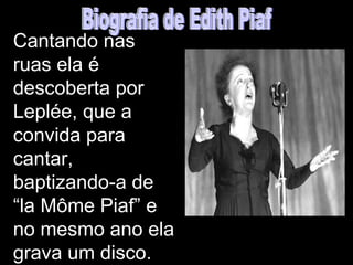 Cantando nas
ruas ela é
descoberta por
Leplée, que a
convida para
cantar,
baptizando-a de
“la Môme Piaf” e
no mesmo ano ela
grava um disco.
 