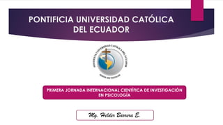 PONTIFICIA UNIVERSIDAD CATÓLICA
DEL ECUADOR

PRIMERA JORNADA INTERNACIONAL CIENTÍFICA DE INVESTIGACIÓN
EN PSICOLOGÍA

Mg. Helder Barrera E.

 