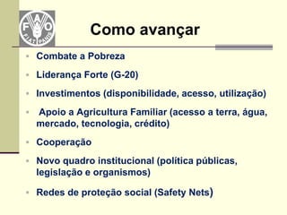 Como avançar
 Combate a Pobreza

 Liderança Forte (G-20)

 Investimentos (disponibilidade, acesso, utilização)

   Apoio a Agricultura Familiar (acesso a terra, água,
    mercado, tecnologia, crédito)
 Cooperação

 Novo quadro institucional (política públicas,
    legislação e organismos)

 Redes de proteção social (Safety Nets)
 