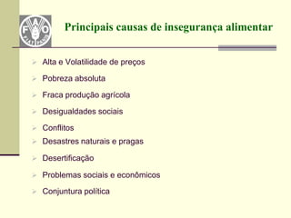 Principais causas de insegurança alimentar


 Alta e Volatilidade de preços

 Pobreza absoluta

 Fraca produção agrícola

 Desigualdades sociais

 Conflitos
 Desastres naturais e pragas

 Desertificação

 Problemas sociais e econômicos

 Conjuntura política
 