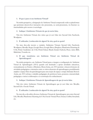 2 | P á g i n a
1. O que é para si um Ambiente Virtual?
Na minha perspetiva, a designação de Ambiente Virtual compreende todas as plataformas
que permitam desenvolver interações não presenciais, ou semi-presenciais, via Internet ou
intermediadas pelo recurso à tecnologia.
2. Indique 3 Ambientes Virtuais de que já ouviu falar.
Três dos Ambientes Virtuais dos vários que já ouvi falar são: Second Life; Facebook;
Wordpress.
3. É utilizador /conhecedor de algum? Se sim, qual ou quais?
No meu dia-a-dia recorro a variados Ambientes Virtuais: Second Life; Facebook;
Wordpress; Moodle; Skype; Google Docs; Google Drive; Dropbox; Plataforma Elearning da
UAb; Portal Académico da UAb; Portal Educar Brasil; Gmail; Outlook; Prezi; vários RSS;
Slideshare; Youtube etc.
4. O que transforma um Ambiente Virtual em Ambiente Virtual de
Aprendizagem?
Na minha perspetiva, um Ambiente Virtual passa a integrar a configuração de Ambiente
Virtual de Aprendizagem (AVA) quando está destinado a apoiar atividades educativas,
nomeadamente no Ensino a Distância. Desta forma, um AVA permite o desenvolvimento de
atividades pedagógicas e interações entre os vários elementos da aprendizagem, possibilitando
ampliar o espaço físico da aprendizagem para uma noção de espaço e tempo ilimitada/flexível.
Assim, um AVA reforça o trabalho pedagógico do professor/tutor, potencia a interatividade
pedagógica e incita à colaboração e co-construção do conhecimento.
5. Indique 3 Ambientes Virtuais de Aprendizagem de que já ouviu falar.
Três dos vários Ambientes Virtuais de Aprendizagem que já ouvi falar são: Moodle;
Second Life e Escola Virtual.
6. É utilizador /conhecedor de algum? Se sim, qual ou quais?
No meu dia-a-dia utilizo diversos Ambientes Virtuais de Aprendizagem, tais como: Second
Life; Moodle; Plataforma Elearning da UAb; Escola Virtual; Prezi; Emaze; Colibri; Storybird;
etc.
 