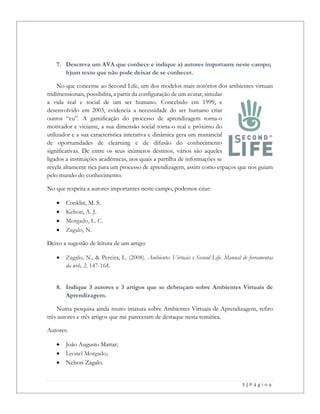 3 | P á g i n a
7. Descreva um AVA que conhece e indique a) autores importante neste campo;
b)um texto que não pode deixar de se conhecer.
No que concerne ao Second Life, um dos modelos mais notórios dos ambientes virtuais
tridimensionais, possibilita, a partir da configuração de um avatar, simular
a vida real e social de um ser humano. Concebido em 1999, e
desenvolvido em 2003, evidencia a necessidade do ser humano criar
outros “eu”. A gamificação do processo de aprendizagem torna-o
motivador e viciante, a sua dimensão social torna-o real e próximo do
utilizador e a sua característica interativa e dinâmica gera um manancial
de oportunidades de elearning e de difusão do conhecimento
significativas. De entre os seus inúmeros destinos, vários são aqueles
ligados a instituições académicas, nos quais a partilha de informações se
revela altamente rica para um processo de aprendizagem, assim como espaços que nos guiam
pelo mundo do conhecimento.
No que respeita a autores importantes neste campo, podemos citar:
 Conklin, M. S.
 Kelton, A. J.
 Morgado, L. C.
 Zagalo, N.
Deixo a sugestão de leitura de um artigo:
 Zagalo, N., & Pereira, L. (2008). Ambientes Virtuais e Second Life. Manual de ferramentas
da web, 2, 147-164.
8. Indique 3 autores e 3 artigos que se debruçam sobre Ambientes Virtuais de
Aprendizagem.
Numa pesquisa ainda muito imatura sobre Ambientes Virtuais de Aprendizagem, refiro
três autores e três artigos que me pareceram de destaque nesta temática.
Autores:
 João Augusto Mattar;
 Leonel Morgado;
 Nelson Zagalo.
 