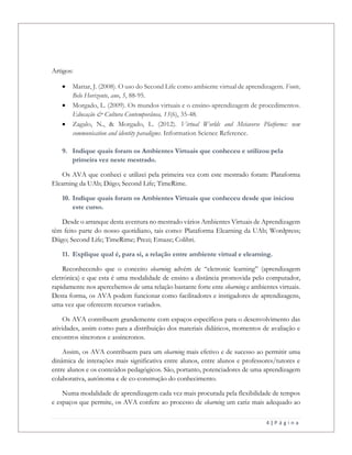 4 | P á g i n a
Artigos:
 Mattar, J. (2008). O uso do Second Life como ambiente virtual de aprendizagem. Fonte,
Belo Horizonte, ano, 5, 88-95.
 Morgado, L. (2009). Os mundos virtuais e o ensino-aprendizagem de procedimentos.
Educação & Cultura Contemporânea, 13(6), 35-48.
 Zagalo, N., & Morgado, L. (2012). Virtual Worlds and Metaverse Platforms: new
communication and identity paradigms. Information Science Reference.
9. Indique quais foram os Ambientes Virtuais que conheceu e utilizou pela
primeira vez neste mestrado.
Os AVA que conheci e utilizei pela primeira vez com este mestrado foram: Plataforma
Elearning da UAb; Diigo; Second Life; TimeRime.
10. Indique quais foram os Ambientes Virtuais que conheceu desde que iniciou
este curso.
Desde o arranque desta aventura no mestrado vários Ambientes Virtuais de Aprendizagem
têm feito parte do nosso quotidiano, tais como: Plataforma Elearning da UAb; Wordpress;
Diigo; Second Life; TimeRime; Prezi; Emaze; Colibri.
11. Explique qual é, para si, a relação entre ambiente virtual e elearning.
Reconhecendo que o conceito elearning advém de “eletronic learning” (aprendizagem
eletrónica) e que esta é uma modalidade de ensino a distância promovida pelo computador,
rapidamente nos apercebemos de uma relação bastante forte ente elearning e ambientes virtuais.
Desta forma, os AVA podem funcionar como facilitadores e instigadores de aprendizagens,
uma vez que oferecem recursos variados.
Os AVA contribuem grandemente com espaços específicos para o desenvolvimento das
atividades, assim como para a distribuição dos materiais didáticos, momentos de avaliação e
encontros síncronos e assíncronos.
Assim, os AVA contribuem para um elearning mais efetivo e de sucesso ao permitir uma
dinâmica de interações mais significativa entre alunos, entre alunos e professores/tutores e
entre alunos e os conteúdos pedagógicos. São, portanto, potenciadores de uma aprendizagem
colaborativa, autónoma e de co-construção do conhecimento.
Numa modalidade de aprendizagem cada vez mais procurada pela flexibilidade de tempos
e espaços que permite, os AVA confere ao processo de elearning um cariz mais adequado ao
 