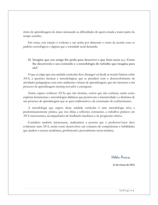 5 | P á g i n a
ritmo de aprendizagem do aluno atenuando as dificuldades de quem estuda a maior parte do
tempo sozinho.
Em suma, esta relação é evidente e um acaba por alimentar o outro de acordo com os
padrões tecnológicos e digitais que a sociedade atual demanda.
12. Imagine que um amigo lhe pedia para descrever o que fazia nesta u.c. Como
lhe descreveria o seu conteúdo e a metodologia de trabalho que imagina para
ela?
O que eu julgo que esta unidade curricular deve abranger vai desde as noções básicas sobre
AVA, a questões técnicas e metodológicas que se prendem com o desenvolvimento de
atividades pedagógicas com estes ambientes virtuais de aprendizagem, que são inerentes a um
processo de aprendizagem elearning inovador e emergente.
Assim, espero conhecer AVAs que não domine, outros que não conheça, assim como
explorar ferramentas e metodologias didáticas que promovam a interatividade e a dinâmica de
um processo de aprendizagem que se quer colaborativo e de construção do conhecimento.
A metodologia que espero desta unidade curricular é uma metodologia ativa e
predominantemente prática, que nos dirija a reflexões constantes, a trabalhos práticos em
AVA interessantes, acompanhados de feedbacks imediatos e de progressão efetiva.
Considero também interessante, analisarmos a postura que o professor/tutor deve
evidenciar num AVA, assim como desenvolver um conjunto de competências e habilidades
que ajudem a crescer académica, profissional e pessoalmente nesta temática.
Hélder Pereira
12 de março de 2015
 