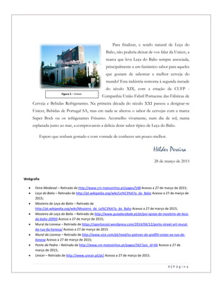 4 | P á g i n a
Para finalizar, e sendo natural de Leça do
Balio, não poderia deixar de vos falar da Unicer, a
marca que leva Leça do Balio sempre associada,
principalmente a um fantástico sabor para aqueles
que gostam de saborear a melhor cerveja do
mundo! Esta indústria remonta à segunda metade
do século XIX, com a criação da CUFP -
Companhia União Fabril Portuense das Fábricas de
Cerveja e Bebidas Refrigerantes. Na primeira década do século XXI passou a designar-se
Unicer, Bebidas de Portugal SA, mas em nada se alterou o sabor de cervejas com a marca
Super Bock ou os refrigerantes Frisumo. Aconselho vivamente, num dia de sol, numa
esplanada junto ao mar, a comprovarem a delícia deste sabor típico de Leça do Balio.
Espero que tenham gostado e com vontade de conhecer um pouco melhor.
Hélder Pereira
28 de março de 2015
Webgrafia
 Feira Medieval – Retirado de http://www.cm-matosinhos.pt/pages/548 Acesso a 27 de março de 2015;
 Leça do Balio – Retirado de http://pt.wikipedia.org/wiki/Le%C3%A7a_do_Balio Acesso a 27 de março de
2015;
 Mosteiro de Leça do Balio – Retirado de
http://pt.wikipedia.org/wiki/Mosteiro_de_Le%C3%A7a_do_Balio Acesso a 27 de março de 2015;
 Mosteiro de Leça do Balio – Retirado de http://www.guiadacidade.pt/pt/poi-igreja-do-mosteiro-de-leca-
do-balio-20950 Acesso a 27 de março de 2015;
 Mural da Lionesa – Retirado de https://oportocool.wordpress.com/2014/04/12/porto-street-art-mural-
da-rua-da-lionesa/ Acesso a 27 de março de 2015
 Mural da Lionesa – Retirado de http://www.vice.com/pt/read/os-patroes-do-graffiti-estao-na-rua-da-
lionesa Acesso a 27 de março de 2015;
 Ponte da Pedra – Retirado de http://www.cm-matosinhos.pt/pages/562?poi_id=66 Acesso a 27 de
março de 2015;
 Unicer – Retirado de http://www.unicer.pt/pt/ Acesso a 27 de março de 2015.
Figura 5 – Unicer.
 