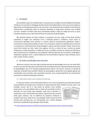 2 | P á g i n a
1. Introdução
Este portefólio surge como reflexão sobre o meu percurso na unidade curricular Modelos de Educação
a Distância, do mestrado em Pedagogia do Elearning da Universidade Aberta. Assim, procurarei evidenciar
algumas das contribuições pessoais que mais marcaram o meu desenvolvimento académico e fomentaram
conhecimentos consideráveis sobre as temáticas abordadas ao longo deste semestre nesta unidade
curricular. Também irei refletir sobre duas contribuições levadas a cabo por colegas da turma, as quais
considero relevantes para o desenvolvimento do meu processo de aprendizagem.
Não obstante, gostaria de deixar evidente o entusiasmo com que chego ao final desta primeira
caminhada na viagem que embarquei rumo à realização pessoal e académica. Foram vários os
investimentos apostados neste semestre e o prémio revela-se constantemente gratificante. Desde o
momento de arranque desta unidade curricular o meu entusiasmo, empenho e dedicação foram contínuos
e considero que o desenvolvimento da aprendizagem é, agora nesta fase analisado, notável. Desta forma,
muito ficará sempre por dizer nestas cinco páginas, mas fica a certeza de que o prémio da aposta
ultrapassou os limites esperados e o Hélder que iniciou a unidade curricular em outubro de 2014 possui
agora conhecimentos e competências mais alargados e efetivos enquanto aluno autónomo, autodirigido e
responsável. Agradeço, assim, a oportunidade que me foi permitida ao ingressar neste mestrado, que se
está a revelar viciante e sedutor.
2. As minhas contribuições mais marcantes
Selecionar os pontos mais altos deste profundo processo de aprendizagem torna-se uma tarefa difícil
e injusta, uma vez que todos eles contribuíram de forma fundamental para o desenvolvimento do processo
de aprendizagem, que se foi tornando progressivamente efetivo e de sucesso. Contudo, no sentido de
responder ao desafio deste portefólio reflexivo de aprendizagens, apresentam-se de seguida algumas das
contribuições mais marcantes nesta caminhada crescente rumo ao desenvolvimento do conhecimento
associado aos modelos de educação a distância.
2.1. Ideias feitas sobre Ensino a Distância e Elearning
O realce que atribuo a esta contribuição prende-se com a clara transparência que pretendo transmitir
neste portefólio de evolução que se constatou no desenvolvimento desta unidade curricular. Assim, esta
atividade marcou não só o meu ponto de partida, como também
proporcionou uma autorreflexão sobre as ideias pré-concebidas de EaD e
Elearning. Tal como previa nesta atividade, muito tinha a aprender e a
amadurecer no que a esta temática diz respeito. Logicamente que o caminho
ainda agora começou, mas as evidências de progresso intelectual e
académico são claras. Desta forma, esta atividade revela as bases da minha
entrada neste mestrado que, em contraposição com a última atividade,
demonstra a amplitude da aprendizagem desenvolvida.
Link: https://mpelianismo.wordpress.com/2014/11/16/atividade-0-ideias-feitas-sobre-ensino-a-distancia-e-elearning/
 