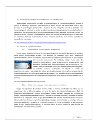 3 | P á g i n a
2.2. Construção de um Mapa Mundial de Autores Educação a Distância
Esta atividade proporcionou, para além do desenvolvimento de competências ligadas à pesquisa e
seleção de informação importante para ultrapassar o desafio lançado, três importantes eixos no meu
processo de aprendizagem: compreender a mecânica de uma bibliografia comentada; contactar com
nomes e artigos de referência no âmbito do EaD no Canadá; tomar contacto com a ferramenta TimeRime®.
Desta forma, esta atividade teve um retorno de evolução significativo, apesar das dificuldades com que me
deparei em aceder à Internet durante a mesma, devido ao fraco sinal de Internet na região do Brasil onde
me encontrava. Contudo, o sentimento de missão cumprida prevaleceu, assim como a aquisição das
competências enunciadas.
Link: https://mpelianismo.wordpress.com/2014/11/16/atividade-1-bibliografia-comentada-canada/
2.3. Teóricos de Educação a Distância
2.3.1. Produção de um artefacto digital – Terry Anderson
Um dos pontos altos do crescimento da minha aprendizagem foi, sem dúvida, a produção do artefacto
digital sobre o grande teórico do EaD - Terry Anderson. As habilidades com o Prezi® agraudaram
significativamente e imergir em contextos tão profundos do EaD tornou-se num cenário de aprendizagem
extremamente enriquecedor. Na realidade, indagar numa visão tão
inovadora, problematizante e atual proporcionou-me uma perspetiva mais
alargada e científica sobre várias das questões que se colocam ao EaD.
Destaco, ainda, o trabalho em equipa (que abrangeu vários pontos do globo),
os contactos síncronos estabelecidos em Skype® no sentido de
estabelecermos metas e a produção dos vídeos apresentados, que permitiram afinar competências de
trabalho colaborativo num processo de elearning tão inovador. Esta atividade marca um ponto de efetivo
progresso no desenvolvimento de conhecimentos/competências associadas aos modelos de educação a
distância.
Link: https://mpelianismo.wordpress.com/2014/12/14/140/
2.3.2. Debate entre as equipas em torno das teorias em confronto
Realço, no seguimento da atividade anterior, todas as minhas contribuições no debate que se
estabeleceu entre as diferentes equipas em torno das teorias dos grandes teóricos sobre o EaD. Foi
fundamental este debate para a minha aprendizagem, uma vez que, para responder aos estímulos dos
colegas, pesquisei sobre os diferentes teóricos e procurei estar sempre atualizado e informado no sentido
de estimular os colegas das outras equipas para refletirmos em conjunto e confrontarmos as ideias dos
diferentes teóricos. Procurei sempre dar resposta às questões que foram colocadas no painel que defendia,
no sentido de defender a perspetiva de Terry Anderson. Assim, as minhas contribuições no referido debate
foram de uma riqueza indiscutível para o meu crescimento e para o sucesso do meu processo de
aprendizagem enquanto aluno autónomo.
 