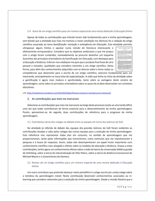 4 | P á g i n a
2.4. Autor de um artigo científico para um número especial de uma revista dedicado à Educação Online
Apesar de todas as contribuições que intitulei terem sido fundamentais para a minha aprendizagem,
sem dúvida que a atividade que mais me motivou e maior satisfação me ofereceu foi a redação do artigo
científico associado ao tema Gamificação: inovação e emergência em Educação. Esta atividade permitiu
ultrapassar alguns limites e apostar numa revisão de literatura interessante e
efetivamente enriquecedora. Considero que os objetivos ambiciosos a que me propus
com o artigo foram cumpridos, nomeadamente ao procurar desenhar um esquema
ilustrativo dos princípios orientadores da Gamificação em Educação, com destaque para
a Educação a Distância. Esforcei-me e dediquei-me para que o produto final fosse de cariz
pessoal e inovador, qualidades que considero inerentes a um artigo científico. Desta
forma, para além dos conhecimentos adquiridos com as leituras sobre o tema realço as
competências que desenvolvi para a escrita de um artigo científico, exercício fundamental para um
mestrando, principalmente na nossa área de especialização. A visão que tinha no início da atividade sobre
a gamificação é agora mais madura e aprofundada, tanto sobre as vantagens deste cenário de
aprendizagem, como sobre os princípios orientadores sobre os quais ela se deve desenvolver em contextos
educativos.
Link: https://mpelianismo.wordpress.com/2015/02/20/gamificacao-inovacao-e-emergencia-em-educacao/
3. As contribuições que mais me marcaram
Selecionar as contribuições que mais me marcaram ao longo deste processo revela-se uma tarefa difícil,
uma vez que todas contribuíram de forma essencial para o desenvolvimento da minha aprendizagem.
Porém, apresentam-se, de seguida, duas contribuições de referência para o progresso da minha
aprendizagem.
3.1. Contributos vários dos colegas no debate entre as equipas em torno dos teóricos do EaD
Na atividade já referida de debate das equipas dos grandes teóricos do EaD foram evidentes as
contribuições levadas a cabo pelos colegas das outras equipas para a evolução da minha aprendizagem.
Esta referência visa representar todas elas em conjunto, no sentido de aprendizagens que me
proporcionaram, tanto pelas informações que transmitiram, como estímulos que me impulsionaram à
pesquisa e à busca de respostas. Assim, todas elas desempenharam um papel muito importante num
conhecimento científico mais alargado e efetivo sobre os modelos de educação a distância. Graças a estas
contribuições, tenho agora um conhecimento efetivo sobre a visão da teoria da conversação didática guiada
de Holmberg, sobre a teoria da industrialização de Otto Peters, sobre a teoria da distância transacional de
Michael Moore e o Conectivismo de Siemens.
3.2. Revisor de um artigo científico para um número especial de uma revista dedicado à Educação
Online
Um outro contributo que pretendo destacar neste portefólio é o artigo escrito por um(a) colega sobre
a temática da aprendizagem móvel. Nesta contribuição desenvolvi conhecimentos associados ao m-
learning que considero relevantes para a evolução da minha aprendizagem. Desde a revisão literária que o
 
