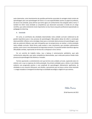 5 | P á g i n a
autor desenvolve, como levantamento de questões pertinentes associadas às vantagens deste cenário de
aprendizagem para uma aprendizagem de futuro e as suas especificidades quanto ao papel do professor,
do aluno e do conteúdo, posso afirmar que tenho agora um conhecimento mais alargado sobre o tema. É
também de referir nesta atividade as competências que desenvolvi associadas à revisão de um artigo
científico, que serão certamente muito importantes no meu futuro enquanto profissional especializado na
pedagogia do elearning.
4. Conclusão
Em suma, os contributos das atividades desenvolvidas nesta unidade curricular evidenciam-se de
grande importância para o meu processo de aprendizagem. Não poderia deixar de referir a construção
deste portefólio reflexivo como estratégia-chave para a conclusão deste processo de aprendizagem, quer
pelo seu potencial reflexivo, quer pela retrospetiva que me proporcionou ao analisar a minha prestação
nesta unidade curricular. Desta forma, pude analisar o meu crescimento, que considero sobremaneira
positivo, assim como o meu desempenho ao longo deste semestre. Foi possível também identificar algumas
dificuldades sentidas, repensando em formas de as ultrapassar e de as vencer.
Foi um caminho de trabalho árduo, mas o balanço é extremamente satisfatório, quer pelo
conhecimento adquirido, quer pelas competências desenvolvidas, quer ainda pela postura limada neste
processo de aprendizagem tão dinâmico e inovador.
Termino apontando o contentamento com que termino esta unidade curricular, esperando estar em
sintonia com o que se esperava da minha prestação. Da primeira atividade para a última é sem dúvida
evidente uma progressão positiva e uma amplitude de aprendizagem efetivamente significativa. As
atividades no seu conjunto reforçaram, sem dúvida, o pensamento que me levou a entrar neste mestrado
– a magia inovadora e emergente do elearning na sociedade tecnológica e digital em que vivemos.
Hélder Pereira
20 de fevereiro de 2015
 