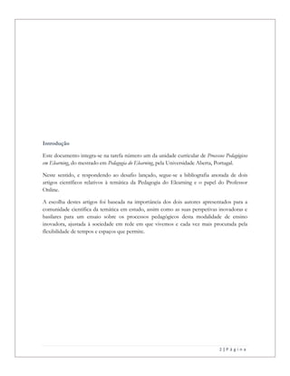 2 | P á g i n a
Introdução
Este documento integra-se na tarefa número um da unidade curricular de Processos Pedagógicos
em Elearning, do mestrado em Pedagogia do Elearning, pela Universidade Aberta, Portugal.
Neste sentido, e respondendo ao desafio lançado, segue-se a bibliografia anotada de dois
artigos científicos relativos à temática da Pedagogia do Elearning e o papel do Professor
Online.
A escolha destes artigos foi baseada na importância dos dois autores apresentados para a
comunidade científica da temática em estudo, assim como as suas perspetivas inovadoras e
basilares para um ensaio sobre os processos pedagógicos desta modalidade de ensino
inovadora, ajustada à sociedade em rede em que vivemos e cada vez mais procurada pela
flexibilidade de tempos e espaços que permite.
 