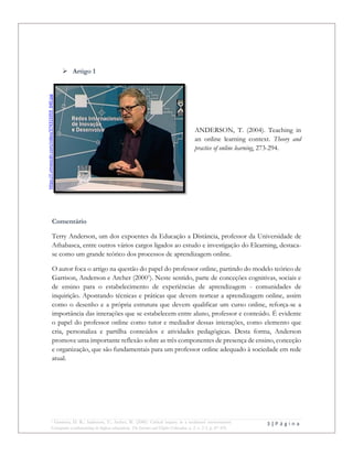 3 | P á g i n a
1 Garrison, D. R.; Anderson, T.; Archer, W. (2000). Critical inquiry in a textbased environment:
Computer conferencing in higher education. The Internet and Higher Education, n. 2, v. 2-3, p. 87-105.
 Artigo 1
ANDERSON, T. (2004). Teaching in
an online learning context. Theory and
practice of online learning, 273-294.
Comentário
Terry Anderson, um dos expoentes da Educação a Distância, professor da Universidade de
Athabasca, entre outros vários cargos ligados ao estudo e investigação do Elearning, destaca-
se como um grande teórico dos processos de aprendizagem online.
O autor foca o artigo na questão do papel do professor online, partindo do modelo teórico de
Garrison, Anderson e Archer (20001
). Neste sentido, parte de conceções cognitivas, sociais e
de ensino para o estabelecimento de experiências de aprendizagem - comunidades de
inquirição. Apontando técnicas e práticas que devem nortear a aprendizagem online, assim
como o desenho e a própria estrutura que devem qualificar um curso online, reforça-se a
importância das interações que se estabelecem entre aluno, professor e conteúdo. É evidente
o papel do professor online como tutor e mediador dessas interações, como elemento que
cria, personaliza e partilha conteúdos e atividades pedagógicas. Desta forma, Anderson
promove uma importante reflexão sobre as três componentes de presença de ensino, conceção
e organização, que são fundamentais para um professor online adequado à sociedade em rede
atual.
https://i.vimeocdn.com/video/374315059_640.jpg
 