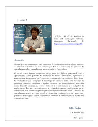 4 | P á g i n a
 Artigo 2
SIEMENS, G. (2010). Teaching in
social and technological networks.
Connectivism. Recuperado de
http://www.connectivism.ca/?p=220.
Comentário
George Siemens, um dos nomes mais importantes do Ensino a Distância, professor assistente
da Universidade de Athabasca, entre outros cargos, destaca-se como teórico dos processos de
aprendizagem online, nomeadamente no que respeita ao Conectivismo.
O autor foca o artigo nos impactos da integração da tecnologia no processo de ensino-
aprendizagem. Assim, partindo das limitações das teorias behavioristas, cognitivistas e
construtivistas, Siemens propõe o Conectivismo como a teoria da aprendizagem da era digital.
O autor defende que a integração da tecnologia em Educação incita a uma mudança do
paradigma educativo e reconfigura o papel do professor. Esta mudança deve ser concebida
numa dimensão sistémica, na qual o professor é o influenciador e o instigador do
conhecimento. Para que a aprendizagem seja efetiva são importantes as interações que se
desenvolvem, num cenário de aprendizagem que deve ser centrado no aluno. O processo de
aprendizagem passa a ser, com o modelo conectivista, predominantemente colaborativo,
partilhado, tecnológico e digital, características essenciais da aprendizagem de e para uma
sociedade em rede.
Hélder Pereira
14 de março de 2015
https://i.vimeocdn.com/video/205564380_640.jpg
 