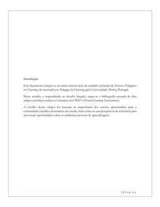 2 | P á g i n a
Introdução
Este documento integra-se na tarefa número dois da unidade curricular de Processos Pedagógicos
em Elearning, do mestrado em Pedagogia do Elearning, pela Universidade Aberta, Portugal.
Neste sentido, e respondendo ao desafio lançado, segue-se a bibliografia anotada de dois
artigos científicos relativos à temática dos PLE’s (Personal Learning Environments).
A escolha destes artigos foi baseada na importância dos autores apresentados para a
comunidade científica da temática em estudo, bem como as suas perspetivas de referência para
um estudo aprofundado sobre os ambientes pessoais de aprendizagem.
 