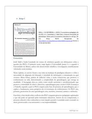 3 | P á g i n a
 Artigo 1
ADELL, J. & CASTAÑEDA, L. (2013). El ecosistema pedagógico de
los PLEs. In L. Castañeda y J. Adell (Eds.), Entornos Personales de
Aprendizaje: Claves para el ecosistema educativo en red (pp. 29-
51). Alcoy: Marfil. Recuperado de
https://digitum.um.es/jspui/bitstream/10201/30409/1/capitulo2.pdf Acesso a
17 de abril de 2015.
Comentário
Jordi Adell e Linda Castañeda são nomes de referência quando nos debruçamos sobre a
questão dos PLE’s. O primeiro nome surge ligado à Universidade Jaume I e o segundo à
Universidade de Múrcia, ambos têm desenvolvido trabalhos e investigações cientificamente
valorizados nesta temática.
Neste capítulo, os autores focam a sua visão na mudança de paradigma educativo e sobre a
necessidade de adaptação da Educação à sociedade de informação e comunicação na qual
vivemos. Desta forma, partem de reflexões sobre a teoria conectivista, que promove o
conhecimento na rede, demonstrando a complexidade da aprendizagem, que emerge na
atualidade. A heutagogia eleva-se, então, como estudo autónomo e autodeterminado, que
promove a maturidade do aluno e direciona a aprendizagem para a teoria LAAN (Learning as
a Network), segundo a qual os PLE’s surgem como base do processo de aprendizagem, que o
explica e fundamenta, numa perspetiva de co-construção do conhecimento. Os PLE’s são,
portanto, promotores de uma aprendizagem ativa, construtiva, intencional, autêntica e colaborativa.
Esta feita, o foco incide sobre a reflexão dos PLE’s enquanto processo pedagógico aglutinador
e que não pode ser ignorado pelas instituições educativas. Através da sua compreensão, o
processo educativo deve redesenhar-se num traçado ajustado à sociedade atual e centrado no
aluno, promovendo a sua autonomia e a sua responsabilidade.
 
