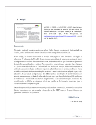 4 | P á g i n a
 Artigo 2
SANTOS, C., PEDRO, L., & ALMEIDA, S. (2012). Sapo Campus:
promoção da utilização de serviços da Web social em
contexto educativo. Educação, Formação & Tecnologias-
ISSN 1646-933X, 4(2), 76-88. Recuperado de
http://www.eft.educom.pt/index.php/eft/article/view/257/147 Acesso
a 17 de abril de 2015.
Comentário
No palco nacional, torna-se pertinente referir Carlos Santos, professor da Universidade de
Aveiro, como referência no estudo e reflexão sobre a importância dos PLE’s.
Neste artigo, os autores relacionam o avanço tecnológico a uma revolução ideológica e
educativa. A utilização da Web 2.0 desenvolveu a necessidade de uma nova postura do aluno
e um potencial educativo acrescido e inovador, nomeadamente no que concerne às práticas e
às metodologias utilizadas e a utilizar. Apresentando e caracterizando o projeto Sapo Campus
e a plataforma desenvolvida na Universidade de Aveiro, os autores procuram comprovar a
utilização destas tecnologias no Ensino Superior, refletindo sobre os resultados obtidos. Neste
sentido, aos autores analisaram as exigências atuais e a necessidade em se adaptar o processo
educativo. É destacada a importância dos PLE’s para a construção do conhecimento dos
alunos, quer durante o período de educação formal, quer não formal e informal. Desta forma,
é evidenciada a necessidade de abertura da plataforma e da sua flexibilização, no intuito de,
considerando os PLE’s, se atingirem níveis de partilha e de interação essenciais para o
desenvolvimento da aprendizagem.
O estudo apresentado é extremamente enriquecedor e bem estruturado, permitindo-nos retirar
ilações importantes no que respeita à importância dos PLE’s para o desenvolvimento de
processos educativos de qualidade.
Hélder Pereira
17 de abril de 2015
 