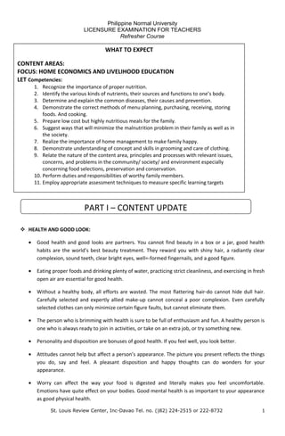 Philippine Normal University
LICENSURE EXAMINATION FOR TEACHERS
Refresher Course
 HEALTH AND GOOD LOOK:
• Good health and good looks are partners. You cannot find beauty in a box or a jar, good health
habits are the world’s best beauty treatment. They reward you with shiny hair, a radiantly clear
complexion, sound teeth, clear bright eyes, well=-formed fingernails, and a good figure.
• Eating proper foods and drinking plenty of water, practicing strict cleanliness, and exercising in fresh
open air are essential for good health.
• Without a healthy body, all efforts are wasted. The most flattering hair-do cannot hide dull hair.
Carefully selected and expertly allied make-up cannot conceal a poor complexion. Even carefully
selected clothes can only minimize certain figure faults, but cannot eliminate them.
• The person who is brimming with health is sure to be full of enthusiasm and fun. A healthy person is
one who is always ready to join in activities, or take on an extra job, or try something new.
• Personality and disposition are bonuses of good health. If you feel well, you look better.
• Attitudes cannot help but affect a person’s appearance. The picture you present reflects the things
you do, say and feel. A pleasant disposition and happy thoughts can do wonders for your
appearance.
• Worry can affect the way your food is digested and literally makes you feel uncomfortable.
Emotions have quite effect on your bodies. Good mental health is as important to your appearance
as good physical health.
St. Louis Review Center, Inc-Davao Tel. no. ()82) 224-2515 or 222-8732 1
WHAT TO EXPECT
CONTENT AREAS:
FOCUS: HOME ECONOMICS AND LIVELIHOOD EDUCATION
LET Competencies:
1. Recognize the importance of proper nutrition.
2. Identify the various kinds of nutrients, their sources and functions to one’s body.
3. Determine and explain the common diseases, their causes and prevention.
4. Demonstrate the correct methods of menu planning, purchasing, receiving, storing
foods. And cooking.
5. Prepare low cost but highly nutritious meals for the family.
6. Suggest ways that will minimize the malnutrition problem in their family as well as in
the society.
7. Realize the importance of home management to make family happy.
8. Demonstrate understanding of concept and skills in grooming and care of clothing.
9. Relate the nature of the content area, principles and processes with relevant issues,
concerns, and problems in the community/ society/ and environment especially
concerning food selections, preservation and conservation.
10. Perform duties and responsibilities of worthy family members.
11. Employ appropriate assessment techniques to measure specific learning targets
PART I – CONTENT UPDATE
 