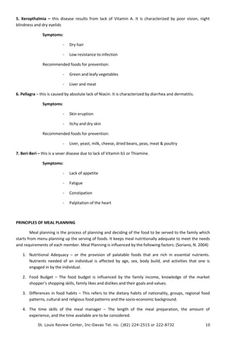 5. Xeropthalmia – this disease results from lack of Vitamin A. It is characterized by poor vision, night
blindness and dry eyelids
Symptoms:
- Dry hair
- Low resistance to infection
Recommended foods for prevention:
- Green and leafy vegetables
- Liver and meat
6. Pellagra – this is caused by absolute lack of Niacin. It is characterized by diarrhea and dermatitis.
Symptoms:
- Skin eruption
- Itchy and dry skin
Recommended foods for prevention:
- Liver, yeast, milk, cheese, dried beans, peas, meat & poultry
7. Beri-Beri – this is a sever disease due to lack of Vitamin b1 or Thiamine.
Symptoms:
- Lack of appetite
- Fatigue
- Constipation
- Palpitation of the heart
PRINCIPLES OF MEAL PLANNING
Meal planning is the process of planning and deciding of the food to be served to the family which
starts from menu planning up the serving of foods. It keeps meal nutritionally adequate to meet the needs
and requirements of each member. Meal Planning is influenced by the following factors: (Soriano, N. 2004)
1. Nutritional Adequacy – or the provision of palatable foods that are rich in essential nutrients.
Nutrients needed of an individual is affected by age, sex, body build, and activities that one is
engaged in by the individual.
2. Food Budget – The food budget is influenced by the family income, knowledge of the market
shopper’s shopping skills, family likes and dislikes and their goals and values.
3. Differences in food habits – This refers to the dietary habits of nationality, groups, regional food
patterns, cultural and religious food patterns and the socio-economic background.
4. The time skills of the meal manager – The length of the meal preparation, the amount of
experience, and the time available are to be considered.
St. Louis Review Center, Inc-Davao Tel. no. ()82) 224-2515 or 222-8732 10
 