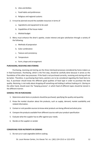 b. Likes and dislikes
c. Food habits and preferences
d. Religious and regional customs
2. It must be planned around the available resources in terms of
a. Ingredients and equipment to be used
b. Capabilities of the house maker
c. Allotted budget
3. Menu must enhance the diner’s apetite, create interest and give satisfaction through a variety of
the following:
a. Methods of preparation
b. Color combination
c. Texture and consistency
d. Temperature
e. Form, shape and arrangement
PURCHASING, RECEIVING AND STORING
Purchasing, receiving and storing are the three interlaced processes considered by home makers as
in food businesses. Purchasing, which is the first step, should be carefully done because it serves as the
foundation of the other two processes. If the food is not purchased correctly, receiving and storing will not
be better. Therefore, in purchasing food items, pointers are to be considered regarding the food items to
buy. A purchaser should know the different good qualities of food type in order to purchase the best
quality. Receiving, is not really about dropping off something and holding it without looking at it. Storing on
the other hand, should cover the “keeping process”, in which food of different types should be stored in
the different manner.
GENERAL TIPS IN PURCHASING
1. Determine what items or products should be purchased, specifying the quality and quantity
2. Know the market situation about the products, such as supply, demand, market availability and
related information.
3. Contact or visit possible sources to know what products are being offered and what price.
4. Compare the products available from different sources with your product specification
5. Evaluate what the supplier has to offer against your needs.
6. Decide on the supplier or vendor
CONSERVING FOOD NUTRIENTS IN COOKING
1. Do not cut or soak vegetables before cooking
St. Louis Review Center, Inc-Davao Tel. no. ()82) 224-2515 or 222-8732 12
 