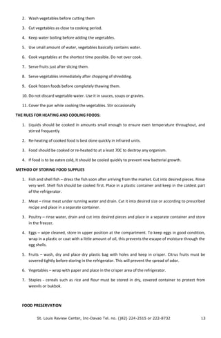 2. Wash vegetables before cutting them
3. Cut vegetables as close to cooking period.
4. Keep water boiling before adding the vegetables.
5. Use small amount of water, vegetables basically contains water.
6. Cook vegetables at the shortest time possible. Do not over cook.
7. Serve fruits just after slicing them.
8. Serve vegetables immediately after chopping of shredding.
9. Cook frozen foods before completely thawing them.
10. Do not discard vegetable water. Use it in sauces, soups or gravies.
11. Cover the pan while cooking the vegetables. Stir occasionally
THE RUES FOR HEATING AND COOLING FOODS:
1. Liquids should be cooked in amounts small enough to ensure even temperature throughout, and
stirred frequently
2. Re-heating of cooked food is best done quickly in infrared units.
3. Food should be cooked or re-heated to at a least 70C to destroy any organism.
4. If food is to be eaten cold, It should be cooled quickly to prevent new bacterial growth.
METHOD OF STORING FOOD SUPPLIES
1. Fish and shell fish – dress the fish soon after arriving from the market. Cut into desired pieces. Rinse
very well. Shell fish should be cooked first. Place in a plastic container and keep in the coldest part
of the refrigerator.
2. Meat – rinse meat under running water and drain. Cut it into desired size or according to prescribed
recipe and place in a separate container.
3. Poultry – rinse water, drain and cut into desired pieces and place in a separate container and store
in the freezer.
4. Eggs – wipe cleaned, store in upper position at the compartment. To keep eggs in good condition,
wrap in a plastic or coat with a little amount of oil, this prevents the escape of moisture through the
egg shells.
5. Fruits – wash, dry and place dry plastic bag with holes and keep in crisper. Citrus fruits must be
covered tightly before storing in the refrigerator. This will prevent the spread of odor.
6. Vegetables – wrap with paper and place in the crisper area of the refrigerator.
7. Staples - cereals such as rice and flour must be stored in dry, covered container to protect from
weevils or bukbok.
FOOD PRESERVATION
St. Louis Review Center, Inc-Davao Tel. no. ()82) 224-2515 or 222-8732 13
 