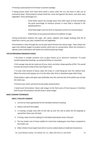 • Freezing is placing food in the freezer to prevent spoilage.
• Drying extract water from food items which is done under the sun, dry wind or with use of
mechanical dryer. Dried products include dried fish, meat and legumes like beans, and other seed
vegetables. These advantages are :
- Dried foods require less storage space than other types of food considering
the great percentage of moisture present in most food is reduced in the
dehydrated form.
- Dried food weigh much less than its equivalent amount of canned product.
- Dried foods can be preserved without the addition of sugar.
•Using preservative mediums like sugar, salt, spices, saltpeter and vinegar prolongs shell life of
foods like in tocino, jam, jelly, candied fruits and vegetables.
•Fermentation is done through the use of yeast which ferment the natural sugar. Yeast utilizes the
sugar even without oxygen to produce alcohol, which acts as a preservative. When the container is
opened, acetic acid bacteria will oxidize the alcohol producing vinegar.
TIPS IN PREPARING PRESERVED FOODS
• Do freeze in suitable container such as glass freezer jar or aluminum containers. To avoid
transferring during reheating, use ovenproof dishes or casseroles.
• Fish sausage may also be made out of tuna, shark, and other cheap specifies of fish. This would
increase the protein intake of low cost Filipino meal.
• To cook small amount of bacon, place the strips in a cold frying pan over the medium heat.
When the strip turned opaque turn it to the other side. Drain in absorbent paper after frying.
•Cook pickles in glass with glass tops preferably since the acid and salt of the pickle may corrode
the metal cups.
• Preserve your acetic acid preserves by proper pasteurization.
• Avoid stuck fermentation. Never add vinegar to the fresh juice of fruits because it interferes
with the year fermentation and will result in weak vinegar.
BASIC COOKING TECHNIQUES
MEAT / POULTRY COOKERY
1. Use the cut meat appropriate for the intended method of cooking.
2. Always cook pork thoroughly.
3. In roasting, arrange meat with its fats side up over the rack to allow the fat drippings to
spread their flavor over the food.
4. In frying, make sure the cooking oil is hot before placing the meat in the pan.
5. The less tender cuts of meat suitable for moist-heat cooking give more flavor compared to
the tender cuts
6. Older chickens have tough meat which must be cooked slowly at moderate temperature.
St. Louis Review Center, Inc-Davao Tel. no. ()82) 224-2515 or 222-8732 14
 