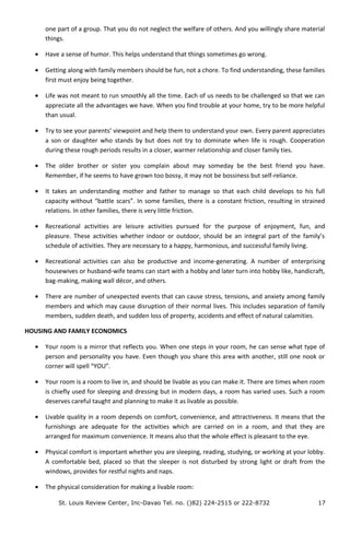 one part of a group. That you do not neglect the welfare of others. And you willingly share material
things.
• Have a sense of humor. This helps understand that things sometimes go wrong.
• Getting along with family members should be fun, not a chore. To find understanding, these families
first must enjoy being together.
• Life was not meant to run smoothly all the time. Each of us needs to be challenged so that we can
appreciate all the advantages we have. When you find trouble at your home, try to be more helpful
than usual.
• Try to see your parents’ viewpoint and help them to understand your own. Every parent appreciates
a son or daughter who stands by but does not try to dominate when life is rough. Cooperation
during these rough periods results in a closer, warmer relationship and closer family ties.
• The older brother or sister you complain about may someday be the best friend you have.
Remember, if he seems to have grown too bossy, it may not be bossiness but self-reliance.
• It takes an understanding mother and father to manage so that each child develops to his full
capacity without “battle scars”. In some families, there is a constant friction, resulting in strained
relations. In other families, there is very little friction.
• Recreational activities are leisure activities pursued for the purpose of enjoyment, fun, and
pleasure. These activities whether indoor or outdoor, should be an integral part of the family’s
schedule of activities. They are necessary to a happy, harmonious, and successful family living.
• Recreational activities can also be productive and income-generating. A number of enterprising
housewives or husband-wife teams can start with a hobby and later turn into hobby like, handicraft,
bag-making, making wall décor, and others.
• There are number of unexpected events that can cause stress, tensions, and anxiety among family
members and which may cause disruption of their normal lives. This includes separation of family
members, sudden death, and sudden loss of property, accidents and effect of natural calamities.
HOUSING AND FAMILY ECONOMICS
• Your room is a mirror that reflects you. When one steps in your room, he can sense what type of
person and personality you have. Even though you share this area with another, still one nook or
corner will spell “YOU”.
• Your room is a room to live in, and should be livable as you can make it. There are times when room
is chiefly used for sleeping and dressing but in modern days, a room has varied uses. Such a room
deserves careful taught and planning to make it as livable as possible.
• Livable quality in a room depends on comfort, convenience, and attractiveness. It means that the
furnishings are adequate for the activities which are carried on in a room, and that they are
arranged for maximum convenience. It means also that the whole effect is pleasant to the eye.
• Physical comfort is important whether you are sleeping, reading, studying, or working at your lobby.
A comfortable bed, placed so that the sleeper is not disturbed by strong light or draft from the
windows, provides for restful nights and naps.
• The physical consideration for making a livable room:
St. Louis Review Center, Inc-Davao Tel. no. ()82) 224-2515 or 222-8732 17
 
