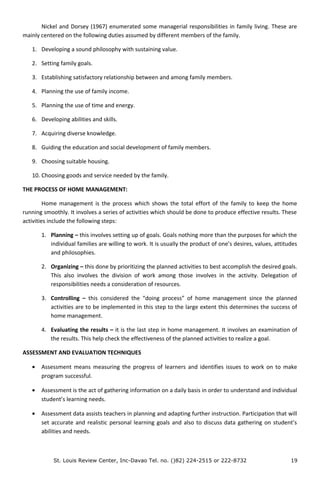 Nickel and Dorsey (1967) enumerated some managerial responsibilities in family living. These are
mainly centered on the following duties assumed by different members of the family.
1. Developing a sound philosophy with sustaining value.
2. Setting family goals.
3. Establishing satisfactory relationship between and among family members.
4. Planning the use of family income.
5. Planning the use of time and energy.
6. Developing abilities and skills.
7. Acquiring diverse knowledge.
8. Guiding the education and social development of family members.
9. Choosing suitable housing.
10. Choosing goods and service needed by the family.
THE PROCESS OF HOME MANAGEMENT:
Home management is the process which shows the total effort of the family to keep the home
running smoothly. It involves a series of activities which should be done to produce effective results. These
activities include the following steps:
1. Planning – this involves setting up of goals. Goals nothing more than the purposes for which the
individual families are willing to work. It is usually the product of one’s desires, values, attitudes
and philosophies.
2. Organizing – this done by prioritizing the planned activities to best accomplish the desired goals.
This also involves the division of work among those involves in the activity. Delegation of
responsibilities needs a consideration of resources.
3. Controlling – this considered the “doing process” of home management since the planned
activities are to be implemented in this step to the large extent this determines the success of
home management.
4. Evaluating the results – it is the last step in home management. It involves an examination of
the results. This help check the effectiveness of the planned activities to realize a goal.
ASSESSMENT AND EVALUATION TECHNIQUES
• Assessment means measuring the progress of learners and identifies issues to work on to make
program successful.
• Assessment is the act of gathering information on a daily basis in order to understand and individual
student’s learning needs.
• Assessment data assists teachers in planning and adapting further instruction. Participation that will
set accurate and realistic personal learning goals and also to discuss data gathering on student’s
abilities and needs.
St. Louis Review Center, Inc-Davao Tel. no. ()82) 224-2515 or 222-8732 19
 