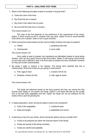 1. Which of the following principles is least to consider in buying fruits?
a. Check the color of the fruits
b. Buy fruits that are in season
c. Buy fruits in kilo rather than by piece
d. Be sure that the fruits have no bruises
The correct answer is A.
The color of the fruit depends on the preference or the requirement of the recipe.
Option C which buying by kilo is cheaper than per piece, Option B and D recommended
fruits which are in season, fresh or are in good condition.
2. Which among the snacks below are low cost but highly nutritious and easy to prepare?
a. Palitao c. ginataang halu-halo
b. Champorado d. arroz caldo
The correct answer is D
Arroz caldo is easy to prepare, the ingredients are affordable instead of using whole
chicken, neck can be a good source of fats and protein. Option C will require various kinds
of root crops and is difficult to cook. A & B are easy to prepare but have insufficient nutrients
for they just contain carbohydrates.
3. My grade 3 sister is inactive in her classes. The school clinic reported that she is
malnourished. What kind of diet are you going to recommend?
a. Fish, eggs & meat c. mustard, fish & rice
b. Potatoes, chicken & fruits d. milk, eggs & cereal
The correct answer is B.
The foods are balanced based on the food pyramid and they are among the kids
favorite stuff. Option A, are protein rich foods. Option C are foods that kids do not usually
love to eat like leafy vegetables and fish. Option are foods are not yet sufficient for the
needs of the 3 year old growing kid.
4. In salad preparation, which among the steps is least to be considered?
a. Color of the vegetables c. nutritional value
b. Sizes and weight d. palatability and aroma
5. In planning a menu for your family, which among the options will you consider first?
a. Foods to be prepared are within the financial means of the family.
b. Foods are favorite of the family members
c. Foods are colorful and palatable
St. Louis Review Center, Inc-Davao Tel. no. ()82) 224-2515 or 222-8732 21
PART II – ANALYZING TEST ITEMS
 