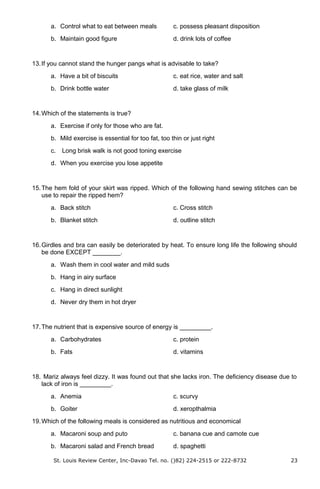 a. Control what to eat between meals c. possess pleasant disposition
b. Maintain good figure d. drink lots of coffee
13.If you cannot stand the hunger pangs what is advisable to take?
a. Have a bit of biscuits c. eat rice, water and salt
b. Drink bottle water d. take glass of milk
14.Which of the statements is true?
a. Exercise if only for those who are fat.
b. Mild exercise is essential for too fat, too thin or just right
c. Long brisk walk is not good toning exercise
d. When you exercise you lose appetite
15.The hem fold of your skirt was ripped. Which of the following hand sewing stitches can be
use to repair the ripped hem?
a. Back stitch c. Cross stitch
b. Blanket stitch d. outline stitch
16.Girdles and bra can easily be deteriorated by heat. To ensure long life the following should
be done EXCEPT ________.
a. Wash them in cool water and mild suds
b. Hang in airy surface
c. Hang in direct sunlight
d. Never dry them in hot dryer
17.The nutrient that is expensive source of energy is _________.
a. Carbohydrates c. protein
b. Fats d. vitamins
18. Mariz always feel dizzy. It was found out that she lacks iron. The deficiency disease due to
lack of iron is _________.
a. Anemia c. scurvy
b. Goiter d. xeropthalmia
19.Which of the following meals is considered as nutritious and economical
a. Macaroni soup and puto c. banana cue and camote cue
b. Macaroni salad and French bread d. spaghetti
St. Louis Review Center, Inc-Davao Tel. no. ()82) 224-2515 or 222-8732 23
 
