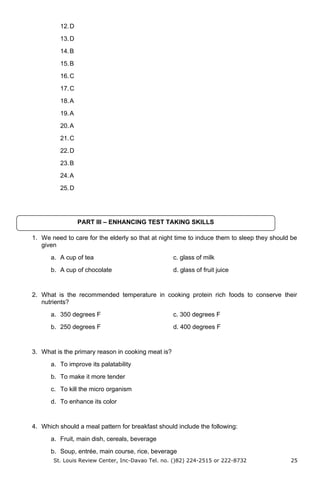 12.D
13.D
14.B
15.B
16.C
17.C
18.A
19.A
20.A
21.C
22.D
23.B
24.A
25.D
1. We need to care for the elderly so that at night time to induce them to sleep they should be
given
a. A cup of tea c. glass of milk
b. A cup of chocolate d. glass of fruit juice
2. What is the recommended temperature in cooking protein rich foods to conserve their
nutrients?
a. 350 degrees F c. 300 degrees F
b. 250 degrees F d. 400 degrees F
3. What is the primary reason in cooking meat is?
a. To improve its palatability
b. To make it more tender
c. To kill the micro organism
d. To enhance its color
4. Which should a meal pattern for breakfast should include the following:
a. Fruit, main dish, cereals, beverage
b. Soup, entrée, main course, rice, beverage
St. Louis Review Center, Inc-Davao Tel. no. ()82) 224-2515 or 222-8732 25
PART III – ENHANCING TEST TAKING SKILLS
 
