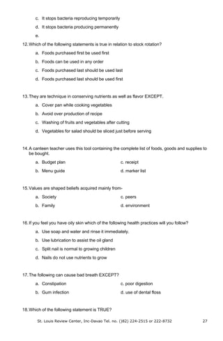 c. It stops bacteria reproducing temporarily
d. It stops bacteria producing permanently
e.
12.Which of the following statements is true in relation to stock rotation?
a. Foods purchased first be used first
b. Foods can be used in any order
c. Foods purchased last should be used last
d. Foods purchased last should be used first
13.They are technique in conserving nutrients as well as flavor EXCEPT.
a. Cover pan while cooking vegetables
b. Avoid over production of recipe
c. Washing of fruits and vegetables after cutting
d. Vegetables for salad should be sliced just before serving
14.A canteen teacher uses this tool containing the complete list of foods, goods and supplies to
be bought.
a. Budget plan c. receipt
b. Menu guide d. marker list
15.Values are shaped beliefs acquired mainly from-
a. Society c. peers
b. Family d. environment
16.If you feel you have oily skin which of the following health practices will you follow?
a. Use soap and water and rinse it immediately.
b. Use lubrication to assist the oil gland
c. Split nail is normal to growing children
d. Nails do not use nutrients to grow
17.The following can cause bad breath EXCEPT?
a. Constipation c. poor digestion
b. Gum infection d. use of dental floss
18.Which of the following statement is TRUE?
St. Louis Review Center, Inc-Davao Tel. no. ()82) 224-2515 or 222-8732 27
 