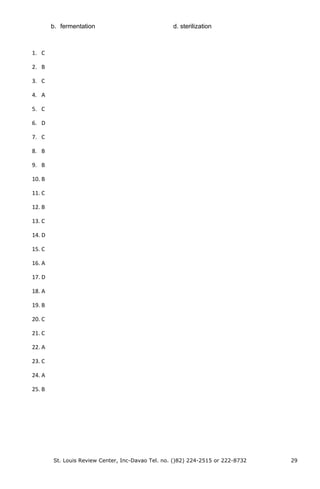 b. fermentation d. sterilization
1. C
2. B
3. C
4. A
5. C
6. D
7. C
8. B
9. B
10. B
11. C
12. B
13. C
14. D
15. C
16. A
17. D
18. A
19. B
20. C
21. C
22. A
23. C
24. A
25. B
St. Louis Review Center, Inc-Davao Tel. no. ()82) 224-2515 or 222-8732 29
 